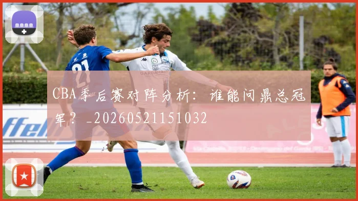 CBA季后赛对阵分析:谁能问鼎总冠军?_20260521151032
