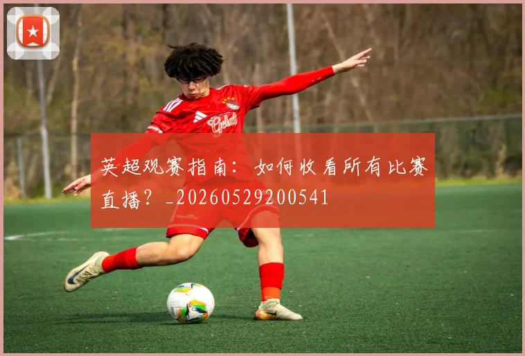 英超观赛指南：如何收看所有比赛直播？_20260529200541