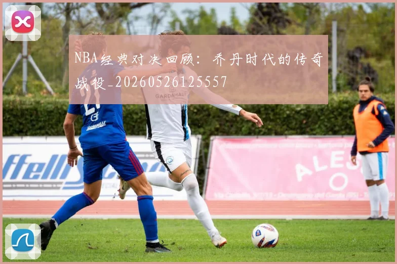 NBA经典对决回顾：乔丹时代的传奇战役_20260526125557