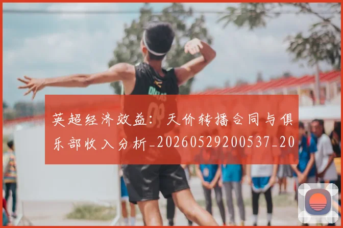 英超经济效益：天价转播合同与俱乐部收入分析_20260529200537_20260610170054