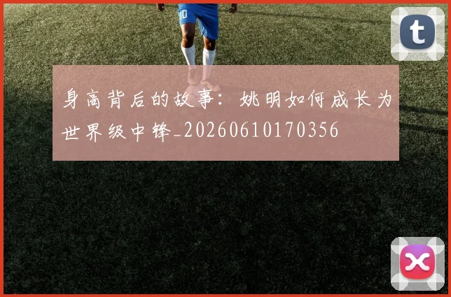 身高背后的故事：姚明如何成长为世界级中锋_20260610170356