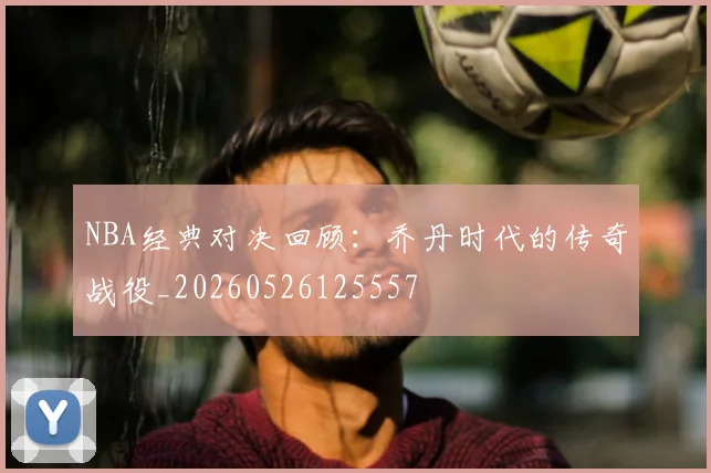 NBA经典对决回顾：乔丹时代的传奇战役_20260526125557
