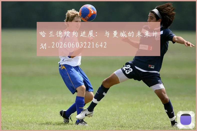 哈兰德续约进展：与曼城的未来计划_20260603221642