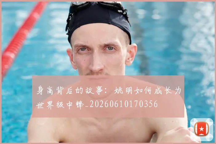 身高背后的故事：姚明如何成长为世界级中锋_20260610170356