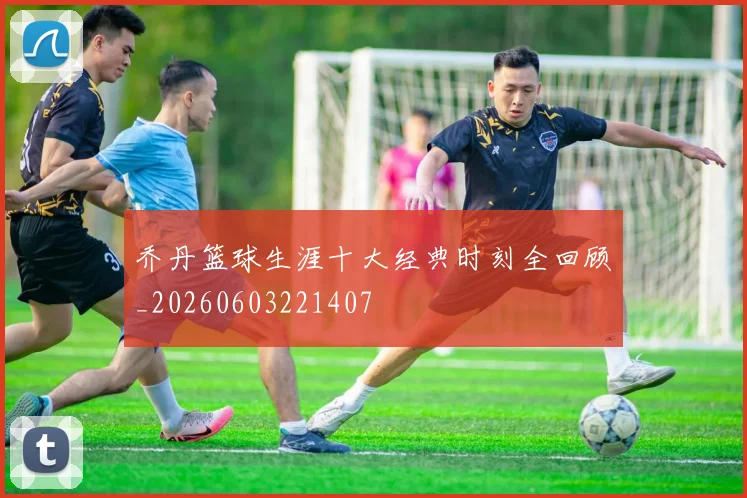 乔丹篮球生涯十大经典时刻全回顾_20260603221407